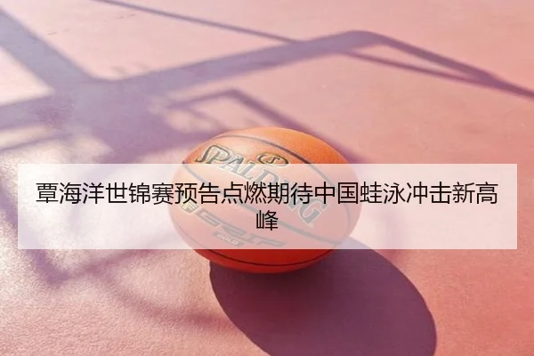 覃海洋世锦赛预告点燃期待中国蛙泳冲击新高峰