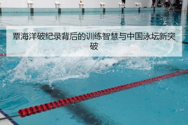 覃海洋破纪录背后的训练智慧与中国泳坛新突破